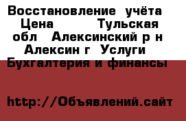 Восстановление  учёта › Цена ­ 500 - Тульская обл., Алексинский р-н, Алексин г. Услуги » Бухгалтерия и финансы   